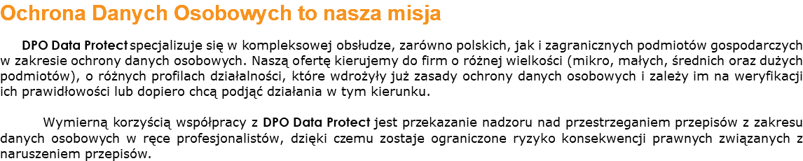 Ochrona Danych Osobowych to nasza misja DPO Data Protect specjalizuje się w kompleksowej obsłudze, zarówno polskich, jak i zagranicznych podmiotów gospodarczych w zakresie ochrony danych osobowych. Naszą ofertę kierujemy do firm o różnej wielkości (mikro, małych, średnich oraz dużych podmiotów), o różnych profilach działalności, które wdrożyły już zasady ochrony danych osobowych i zależy im na weryfikacji ich prawidłowości lub dopiero chcą podjąć działania w tym kierunku. Wymierną korzyścią współpracy z DPO Data Protect jest przekazanie nadzoru nad przestrzeganiem przepisów z zakresu danych osobowych w ręce profesjonalistów, dzięki czemu zostaje ograniczone ryzyko konsekwencji prawnych związanych z naruszeniem przepisów.