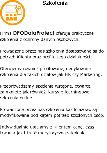 ﷯Szkolenia Firma DPODataProtect oferuje praktyczne szkolenia z ochrony danych osobowych. Prowadzone przez nas szkolenia dostosowane są do potrzeb Klienta oraz profilu jego działalności. Oferujemy również profilowane, dedykowane szkolenia dla takich działów jak HR czy Marketing. Przeprowadzamy szkolenia wstępne, otwarte, zamknięte jak również kursy e-learningowe i szkolenia online. Prowadzone przez nas szkolenia każdorazowo są modyfikowane pod kątem potrzeb szkolonych osób. Indywidualnie ustalamy z Klientem cenę, czas trwania jak i treść merytoryczną szkolenia. 